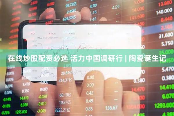 在线炒股配资必选 活力中国调研行 | 陶瓷诞生记