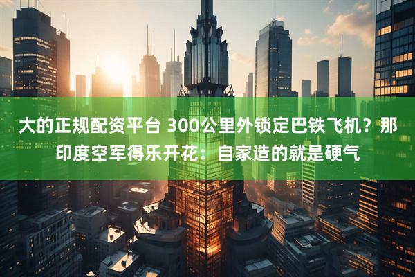大的正规配资平台 300公里外锁定巴铁飞机？那印度空军得乐开花：自家造的就是硬气