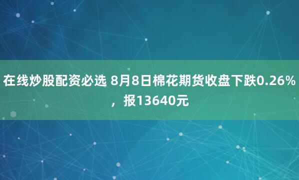 在线炒股配资必选 8月8日棉花期货收盘下跌0.26%，报13640元