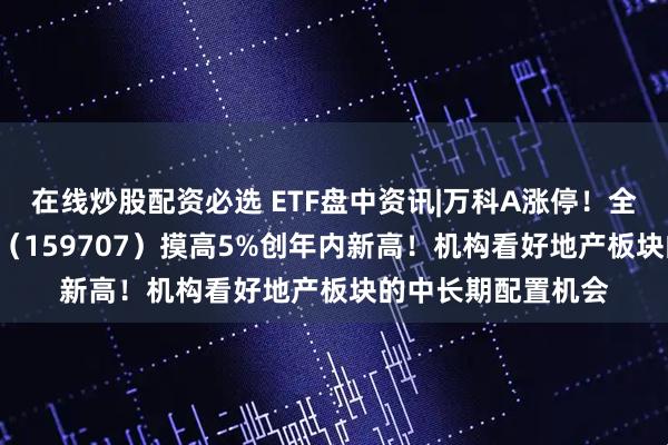 在线炒股配资必选 ETF盘中资讯|万科A涨停！全市场唯一地产ETF（159707）摸高5%创年内新高！机构看好地产板块的中长期配置机会
