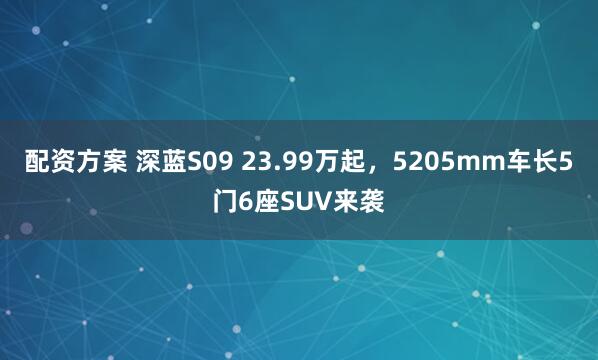 配资方案 深蓝S09 23.99万起，5205mm车长5门6座SUV来袭