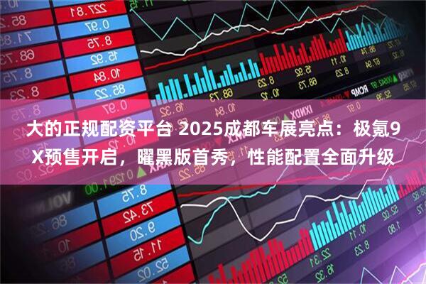 大的正规配资平台 2025成都车展亮点：极氪9X预售开启，曜黑版首秀，性能配置全面升级