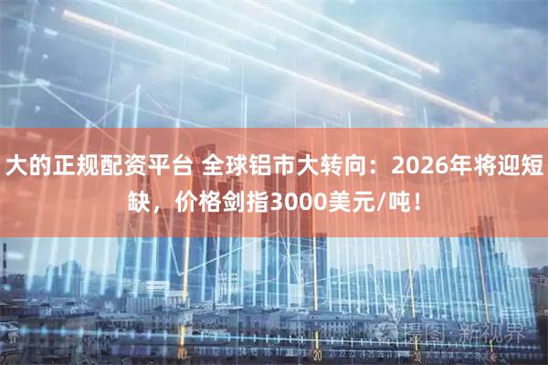 大的正规配资平台 全球铝市大转向：2026年将迎短缺，价格剑指3000美元/吨！