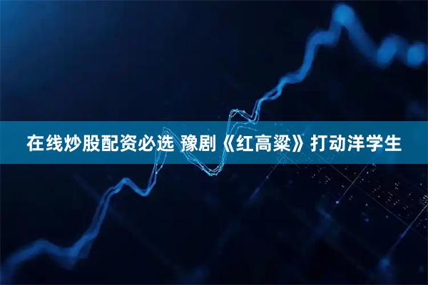 在线炒股配资必选 豫剧《红高粱》打动洋学生
