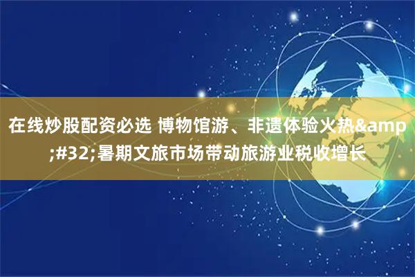 在线炒股配资必选 博物馆游、非遗体验火热&#32;暑期文旅市场带动旅游业税收增长