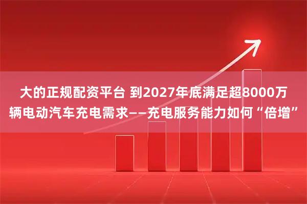 大的正规配资平台 到2027年底满足超8000万辆电动汽车充电需求——充电服务能力如何“倍增”