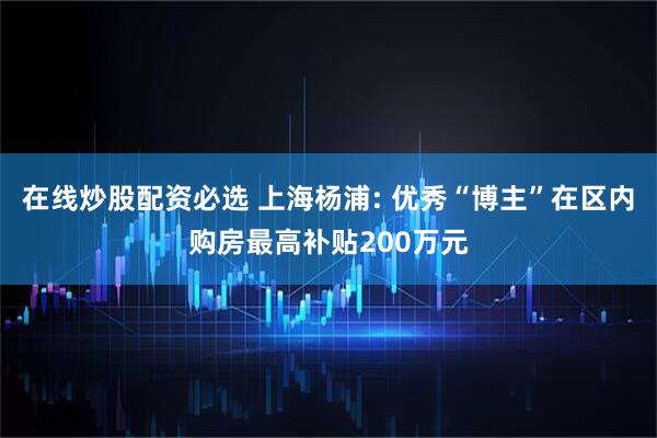 在线炒股配资必选 上海杨浦: 优秀“博主”在区内购房最高补贴200万元