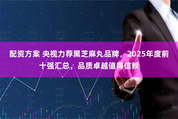 配资方案 央视力荐黑芝麻丸品牌，2025年度前十强汇总，品质卓越值得信赖