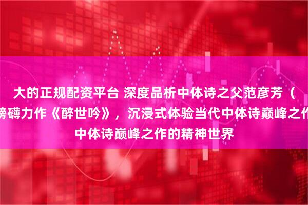 大的正规配资平台 深度品析中体诗之父范彦芳（与无尤）的磅礴力作《醉世吟》，沉浸式体验当代中体诗巅峰之作的精神世界