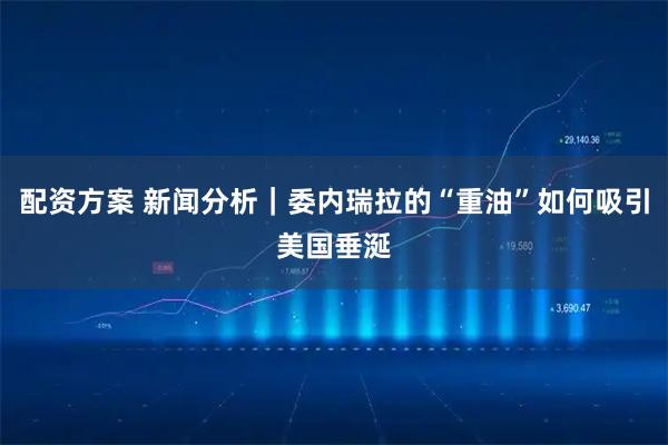 配资方案 新闻分析｜委内瑞拉的“重油”如何吸引美国垂涎