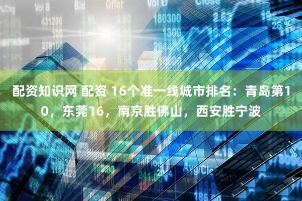 配资知识网 配资 16个准一线城市排名：青岛第10，东莞16，南京胜佛山，西安胜宁波