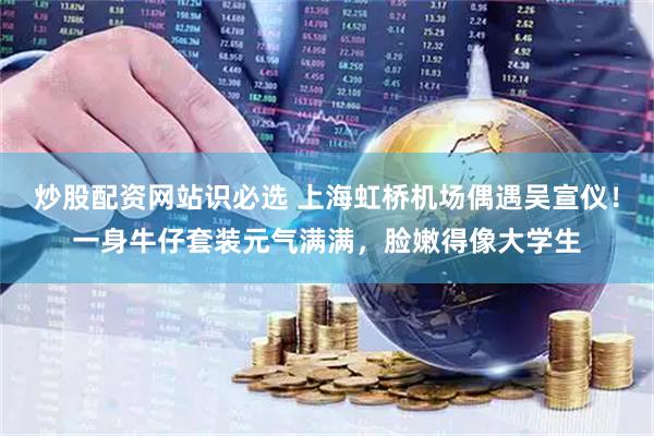 炒股配资网站识必选 上海虹桥机场偶遇吴宣仪！一身牛仔套装元气满满，脸嫩得像大学生