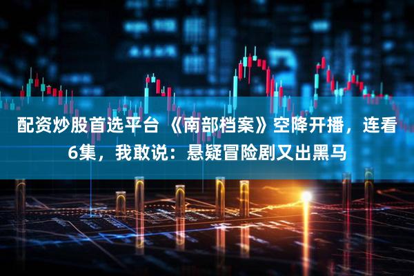 配资炒股首选平台 《南部档案》空降开播，连看6集，我敢说：悬疑冒险剧又出黑马