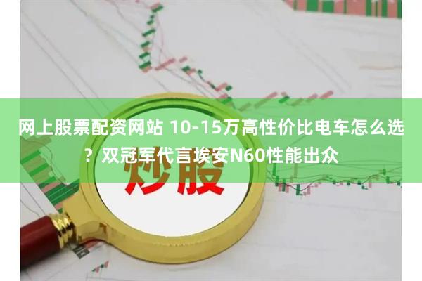 网上股票配资网站 10-15万高性价比电车怎么选？双冠军代言埃安N60性能出众