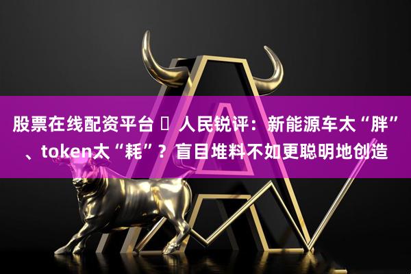 股票在线配资平台 ​人民锐评：新能源车太“胖”、token太“耗”？盲目堆料不如更聪明地创造